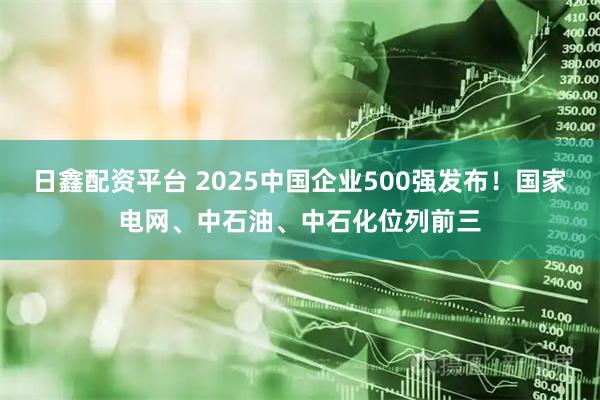 日鑫配资平台 2025中国企业500强发布！国家电网、中石油、中石化位列前三