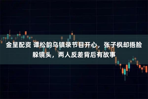 金呈配资 谭松韵乌镇录节目开心，张子枫却捂脸躲镜头，两人反差背后有故事