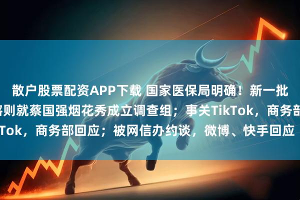 散户股票配资APP下载 国家医保局明确！新一批药品集采有变化；日喀则就蔡国强烟花秀成立调查组；事关TikTok，商务部回应；被网信办约谈，微博、快手回应丨每经早参
