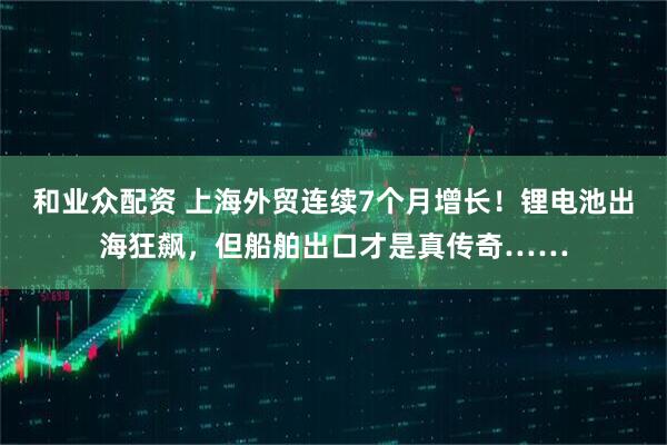 和业众配资 上海外贸连续7个月增长！锂电池出海狂飙，但船舶出口才是真传奇……
