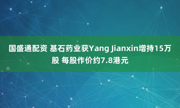 国盛通配资 基石药业获Yang Jianxin增持15万股 每股作价约7.8港元