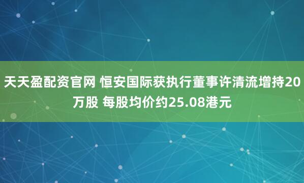 天天盈配资官网 恒安国际获执行董事许清流增持20万股 每股均价约25.08港元
