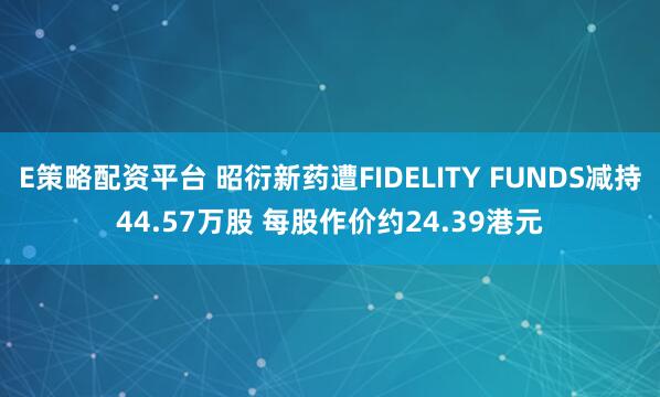 E策略配资平台 昭衍新药遭FIDELITY FUNDS减持44.57万股 每股作价约24.39港元