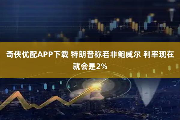 奇侠优配APP下载 特朗普称若非鲍威尔 利率现在就会是2%
