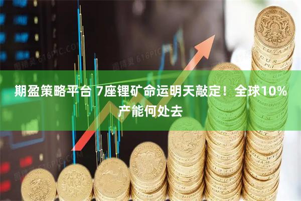 期盈策略平台 7座锂矿命运明天敲定！全球10%产能何处去