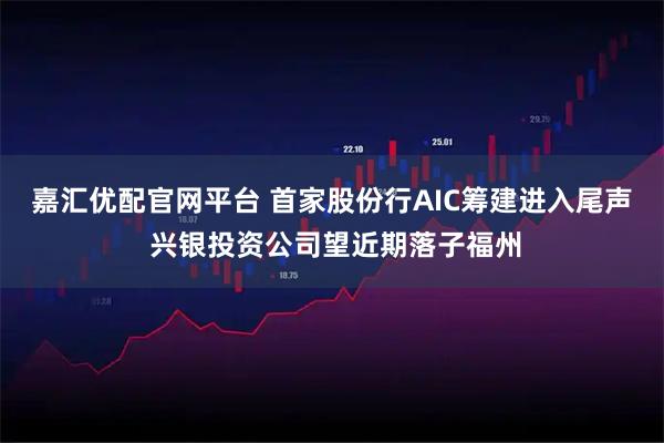 嘉汇优配官网平台 首家股份行AIC筹建进入尾声 兴银投资公司望近期落子福州