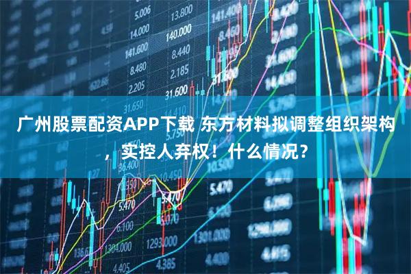 广州股票配资APP下载 东方材料拟调整组织架构，实控人弃权！什么情况？