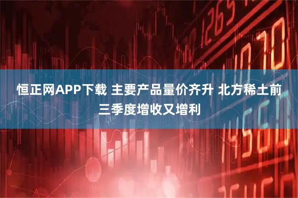 恒正网APP下载 主要产品量价齐升 北方稀土前三季度增收又增利