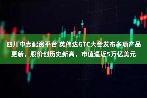 四川中壹配资平台 英伟达GTC大会发布多项产品更新，股价创历史新高，市值逼近5万亿美元