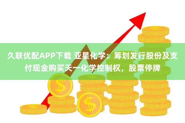 久联优配APP下载 亚星化学：筹划发行股份及支付现金购买天一化学控制权，股票停牌