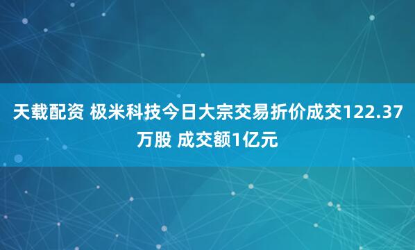 天载配资 极米科技今日大宗交易折价成交122.37万股 成交额1亿元