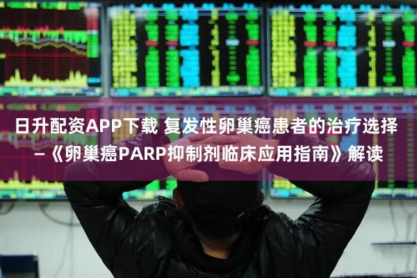 日升配资APP下载 复发性卵巢癌患者的治疗选择 —《卵巢癌PARP抑制剂临床应用指南》解读