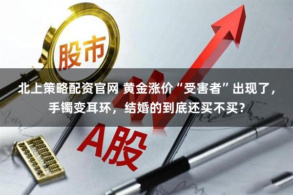 北上策略配资官网 黄金涨价“受害者”出现了，手镯变耳环，结婚的到底还买不买？