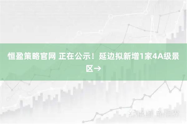 恒盈策略官网 正在公示！延边拟新增1家4A级景区→