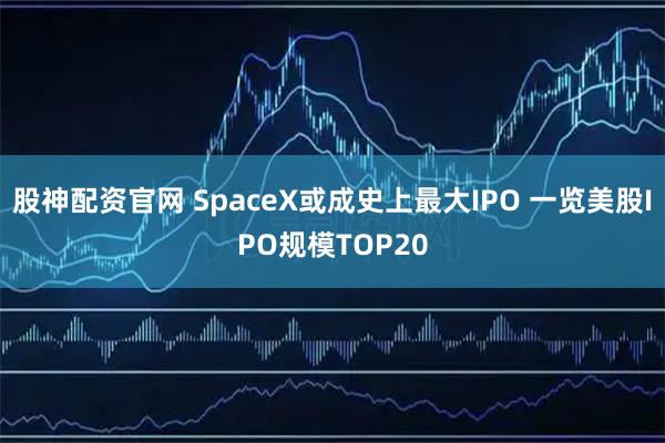 股神配资官网 SpaceX或成史上最大IPO 一览美股IPO规模TOP20