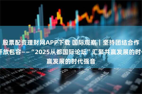 股票配资理财网APP下载 国际观察｜坚持团结合作 促进开放包容——“2025从都国际论坛”汇聚共赢发展的时代强音