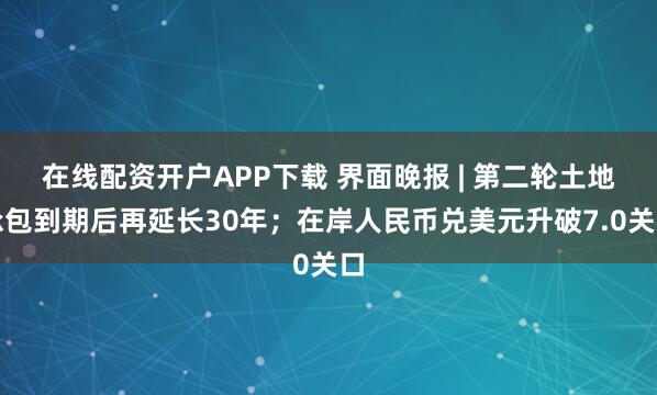 在线配资开户APP下载 界面晚报 | 第二轮土地承包到期后再延长30年；在岸人民币兑美元升破7.0关口