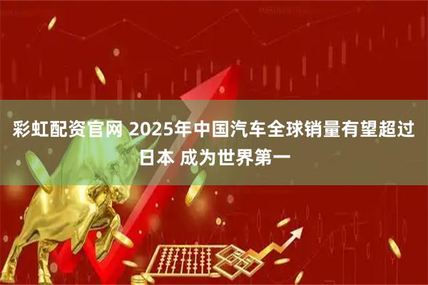 彩虹配资官网 2025年中国汽车全球销量有望超过日本 成为世界第一
