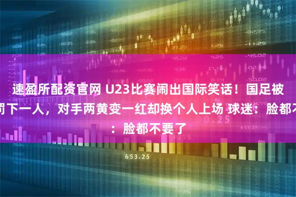 速盈所配资官网 U23比赛闹出国际笑话！国足被莫名罚下一人，对手两黄变一红却换个人上场 球迷：脸都不要了