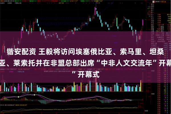 锴安配资 王毅将访问埃塞俄比亚、索马里、坦桑尼亚、莱索托并在非盟总部出席“中非人文交流年”开幕式