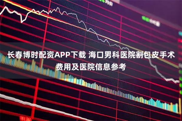 长春博时配资APP下载 海口男科医院割包皮手术费用及医院信息参考