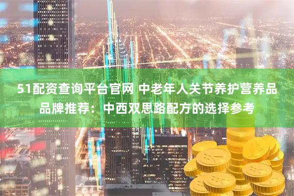 51配资查询平台官网 中老年人关节养护营养品品牌推荐：中西双思路配方的选择参考