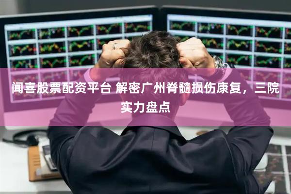 闻喜股票配资平台 解密广州脊髓损伤康复，三院实力盘点