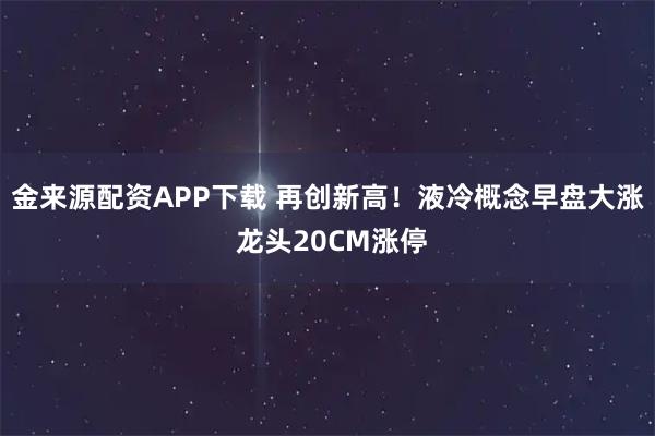 金来源配资APP下载 再创新高！液冷概念早盘大涨 龙头20CM涨停