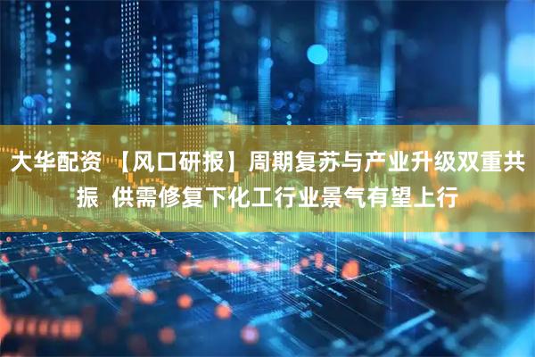 大华配资 【风口研报】周期复苏与产业升级双重共振  供需修复下化工行业景气有望上行