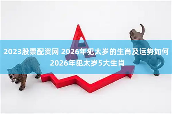 2023股票配资网 2026年犯太岁的生肖及运势如何 2026年犯太岁5大生肖