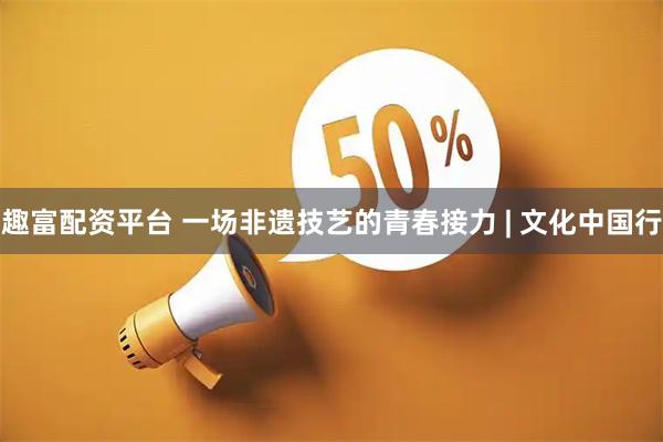趣富配资平台 一场非遗技艺的青春接力 | 文化中国行