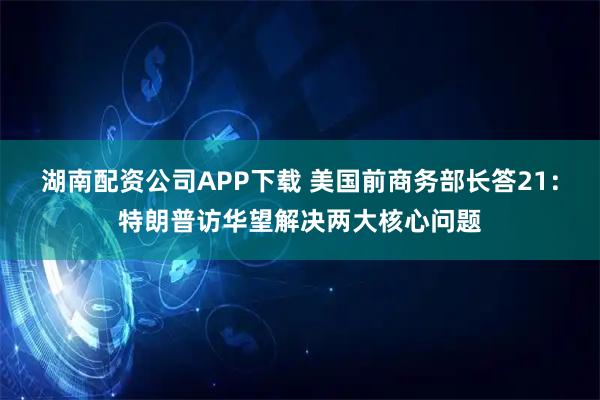 湖南配资公司APP下载 美国前商务部长答21：特朗普访华望解决两大核心问题