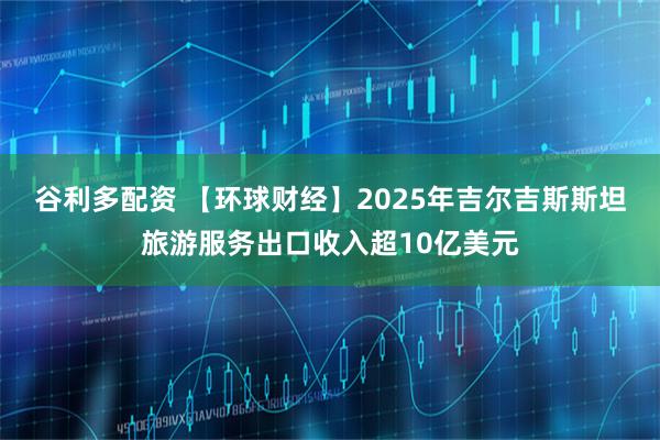 谷利多配资 【环球财经】2025年吉尔吉斯斯坦旅游服务出口收入超10亿美元