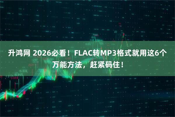升鸿网 2026必看！FLAC转MP3格式就用这6个万能方法，赶紧码住！