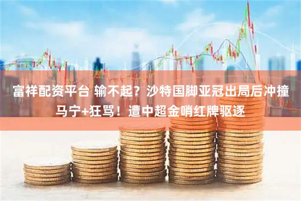 富祥配资平台 输不起？沙特国脚亚冠出局后冲撞马宁+狂骂！遭中超金哨红牌驱逐