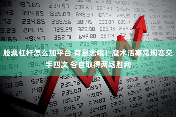 股票杠杆怎么加平台 有悬念哦！魔术活塞常规赛交手四次 各自取得两场胜利