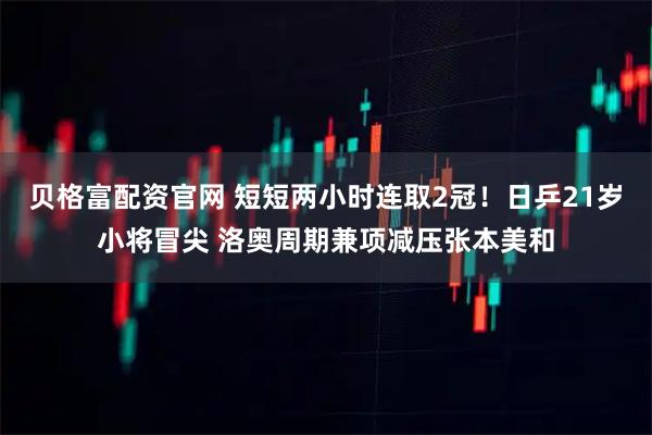 贝格富配资官网 短短两小时连取2冠!日乒21岁小将冒尖 洛奥周期兼项减压张本美和