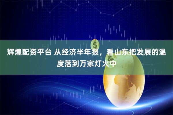 辉煌配资平台 从经济半年报，看山东把发展的温度落到万家灯火中